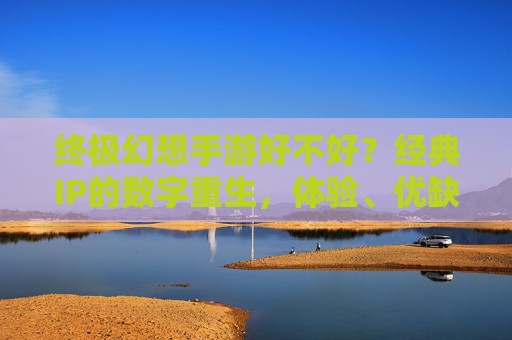 终极幻想手游好不好？经典IP的数字重生，体验、优缺点与玩家反馈全解析