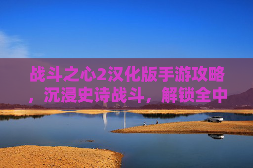 战斗之心2汉化版手游攻略,沉浸史诗战斗,解锁全中文畅玩体验