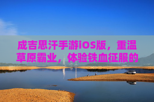 成吉思汗手游iOS版,重温草原霸业,体验铁血征服的震撼之旅