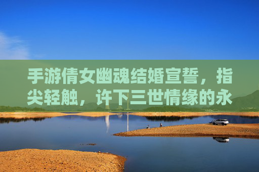 手游倩女幽魂结婚宣誓,指尖轻触,许下三世情缘的永恒诺言