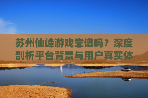 苏州仙峰游戏靠谱吗?深度剖析平台背景与用户真实体验