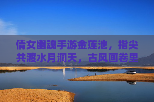 倩女幽魂手游金莲池，指尖共渡水月洞天，古风画卷里的仙侠奇遇