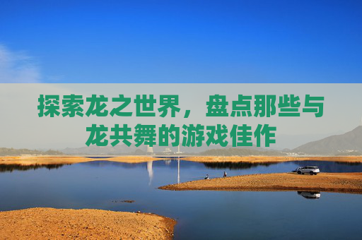 探索龙之世界,盘点那些与龙共舞的游戏佳作