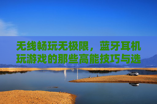 无线畅玩无极限,蓝牙耳机玩游戏的那些高能技巧与选购秘籍