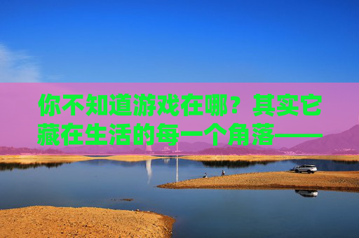 你不知道游戏在哪?其实它藏在生活的每一个角落——关于游戏感的生活探索