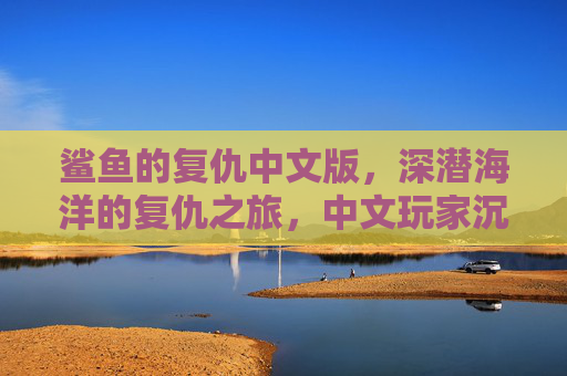 鲨鱼的复仇中文版，深潜海洋的复仇之旅，中文玩家沉浸式海洋冒险体验