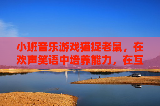 小班音乐游戏猫捉老鼠，在欢声笑语中培养能力，在互动游戏中快乐成长