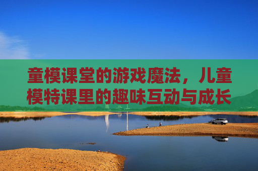 童模课堂的游戏魔法,儿童模特课里的趣味互动与成长