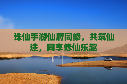 诛仙手游仙府同修,共筑仙途,同享修仙乐趣