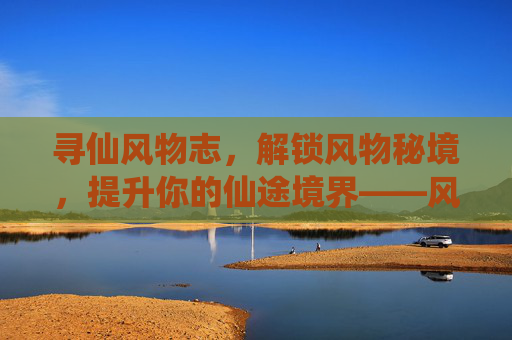 寻仙风物志,解锁风物秘境,提升你的仙途境界——风物志提升攻略,寻仙风物志,解锁风物秘境,提升仙途境界——风物志提升攻略