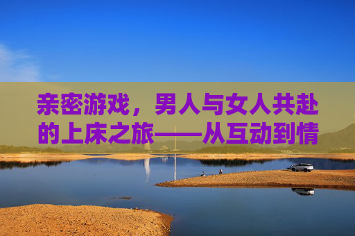 亲密游戏,男人与女人共赴的上床之旅——从互动到情感的深度连接,亲密游戏,男人与女人共赴的上床之旅——从互动到情感的深度连接