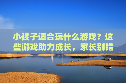 小孩子适合玩什么游戏?这些游戏助力成长,家长别错过!