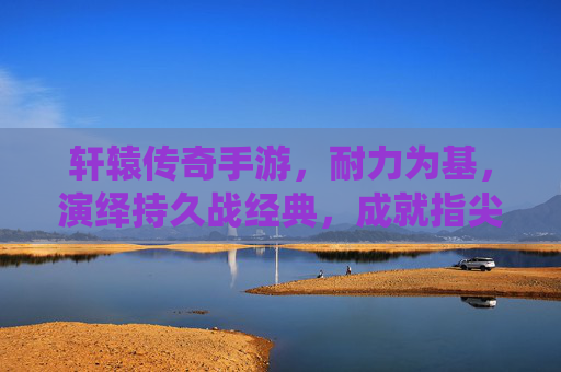 轩辕传奇手游,耐力为基,演绎持久战经典,成就指尖传奇