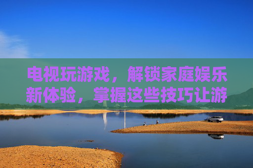电视玩游戏,解锁家庭娱乐新体验,掌握这些技巧让游戏更畅快