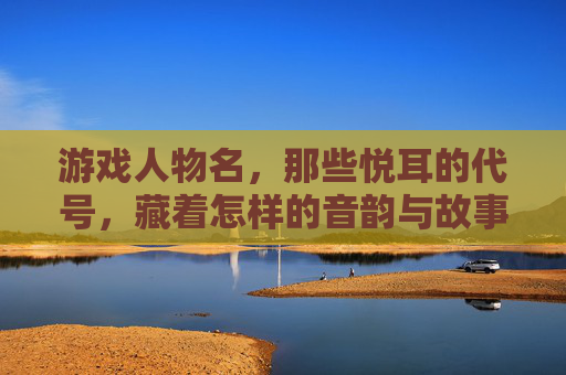 游戏人物名,那些悦耳的代号,藏着怎样的音韵与故事?
