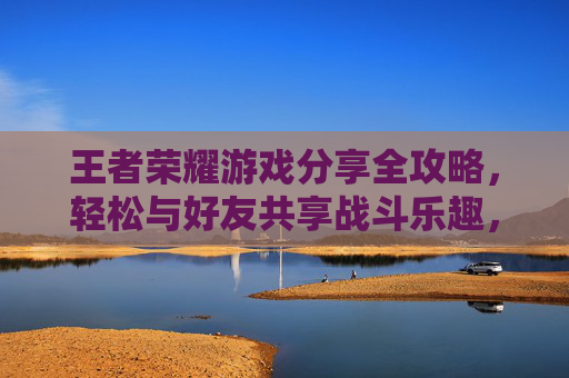 王者荣耀游戏分享全攻略，轻松与好友共享战斗乐趣，解锁社交新玩法