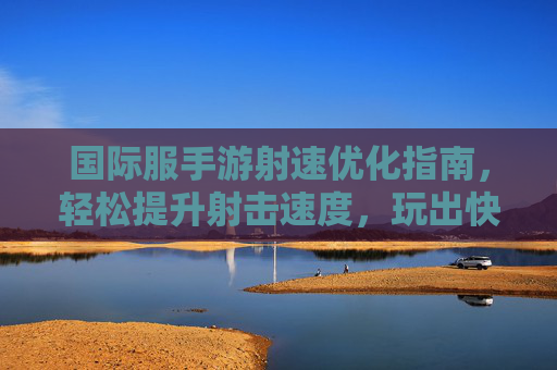 国际服手游射速优化指南,轻松提升射击速度,玩出快准狠的射击体验