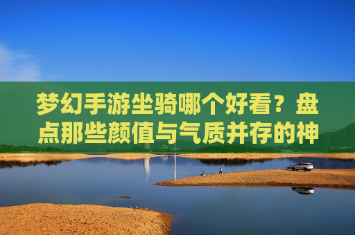 梦幻手游坐骑哪个好看？盘点那些颜值与气质并存的神级坐骑，梦幻西游手游坐骑颜值排行，盘点那些颜值与气质并存的神级坐骑