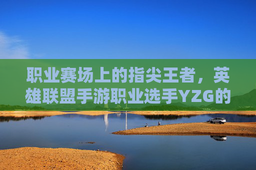 职业赛场上的指尖王者,英雄联盟手游职业选手YZG的崛起与传奇之路