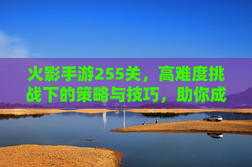 火影手游255关，高难度挑战下的策略与技巧，助你成功通关，火影手游255关，高难度挑战下的通关策略与技巧