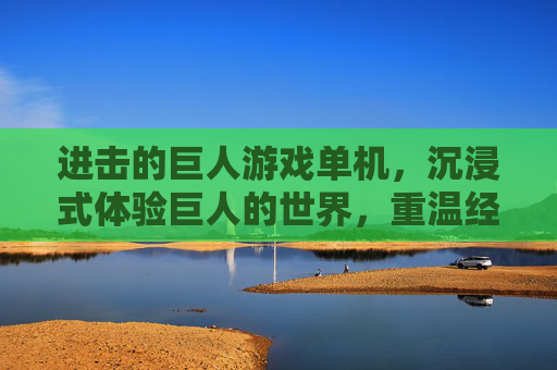 进击的巨人游戏单机，沉浸式体验巨人的世界，重温经典与冒险，进击的巨人单机游戏，沉浸式体验巨人之旅，重温经典冒险