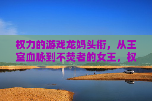 权力的游戏龙妈头衔，从王室血脉到不焚者的女王，权力与身份的演变