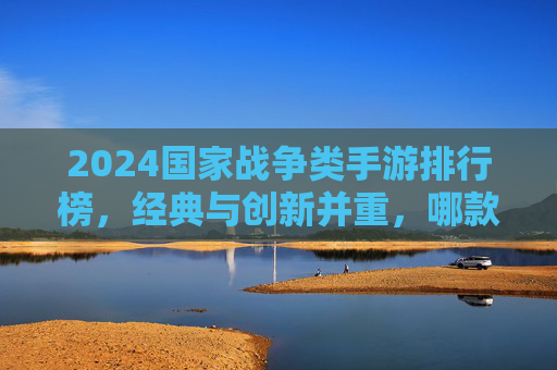 2024国家战争类手游排行榜，经典与创新并重，哪款才是你的战争之选？