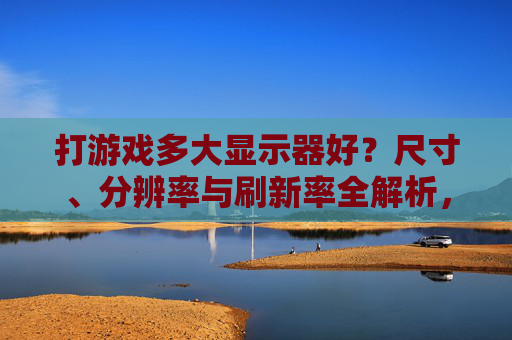 打游戏多大显示器好?尺寸、分辨率与刷新率全解析,助你打造沉浸式游戏体验