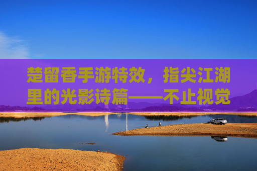楚留香手游特效,指尖江湖里的光影诗篇——不止视觉冲击,更是文化意境的数字演绎,楚留香手游特效,指尖江湖里的光影诗篇——不止视觉冲击,更是文化意境的数字演绎