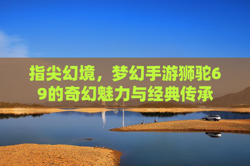 指尖幻境,梦幻手游狮驼69的奇幻魅力与经典传承