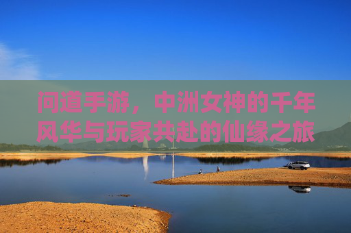 问道手游,中洲女神的千年风华与玩家共赴的仙缘之旅