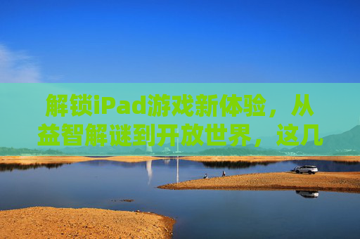 解锁iPad游戏新体验，从益智解谜到开放世界，这几款游戏助你玩转大屏乐趣，解锁iPad游戏新体验，从益智解谜到开放世界，这几款游戏助你玩转大屏乐趣