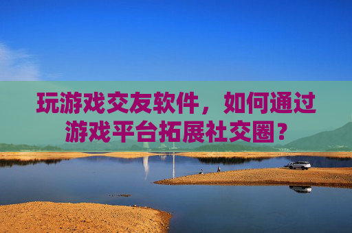 玩游戏交友软件,如何通过游戏平台拓展社交圈?