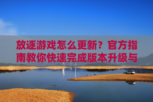 放逐游戏怎么更新？官方指南教你快速完成版本升级与体验优化