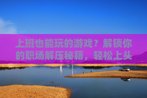 上班也能玩的游戏?解锁你的职场解压秘籍,轻松上头又高效