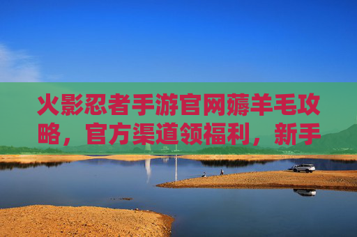 火影忍者手游官网薅羊毛攻略,官方渠道领福利,新手也能轻松拿好礼!