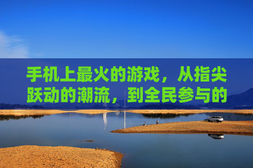 手机上最火的游戏，从指尖跃动的潮流，到全民参与的狂欢，手机最火游戏，从指尖跃动的潮流到全民参与的狂欢