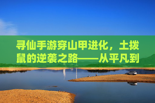 寻仙手游穿山甲进化,土拨鼠的逆袭之路——从平凡到神甲的蜕变