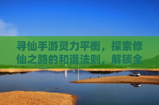 寻仙手游灵力平衡,探索修仙之路的和谐法则,解锁全职业成长新可能