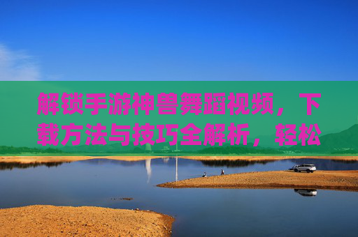 解锁手游神兽舞蹈视频,下载方法与技巧全解析,轻松get神兽炫酷舞姿,解锁手游神兽舞蹈视频,下载方法与技巧全解析,轻松get神兽炫酷舞姿