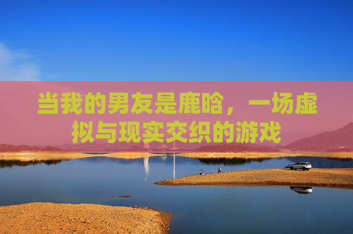 当我的男友是鹿晗,一场虚拟与现实交织的游戏
