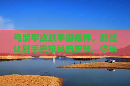 弓箭手皮肤手游推荐,那些让射手更拉风的皮肤,你玩过几款?弓箭手皮肤手游推荐,那些让射手更拉风的皮肤,你玩过几款?