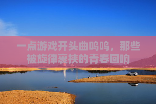 一点游戏开头曲呜呜，那些被旋律裹挟的青春回响