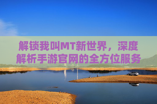 解锁我叫MT新世界,深度解析手游官网的全方位服务与玩法攻略