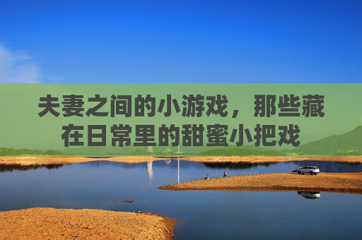 夫妻之间的小游戏，那些藏在日常里的甜蜜小把戏
