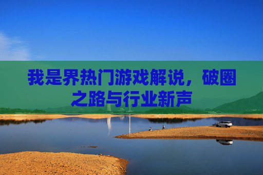 我是界热门游戏解说,破圈之路与行业新声