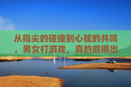 从指尖的碰撞到心弦的共鸣,男女打游戏,真的能擦出爱情的火花吗?从指尖的碰撞到心弦的共鸣,男女打游戏,真的能擦出爱情的火花吗?