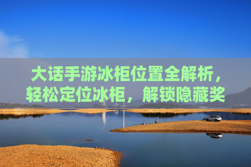 大话手游冰柜位置全解析，轻松定位冰柜，解锁隐藏奖励与实用道具！大话手游冰柜位置全解析，轻松定位冰柜，解锁隐藏奖励与实用道具