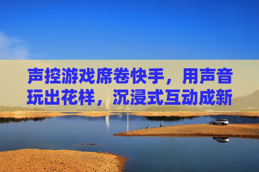 声控游戏席卷快手，用声音玩出花样，沉浸式互动成新宠