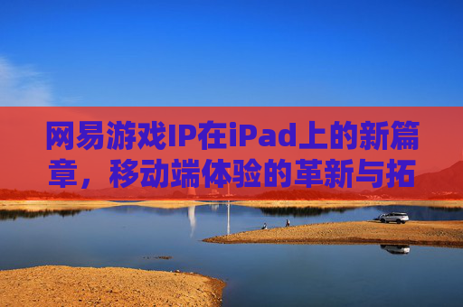 网易游戏IP在iPad上的新篇章,移动端体验的革新与拓展,网易游戏IP在iPad上的新篇章,移动端体验的革新与拓展